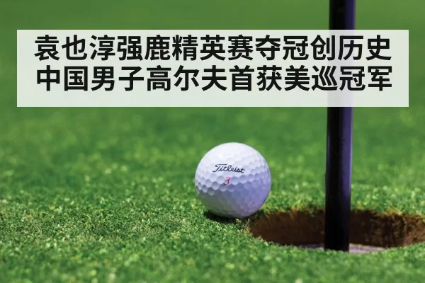 袁也淳强鹿精英赛夺冠创历史 中国男子高尔夫首获美巡冠军