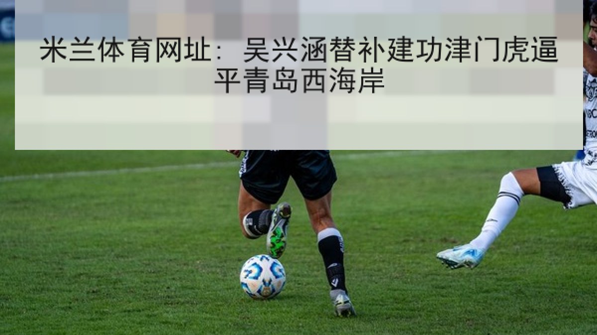 米兰体育网址: 吴兴涵替补建功津门虎逼平青岛西海岸 米兰体育网址: 吴兴涵替补建功津门虎逼平青岛西海岸