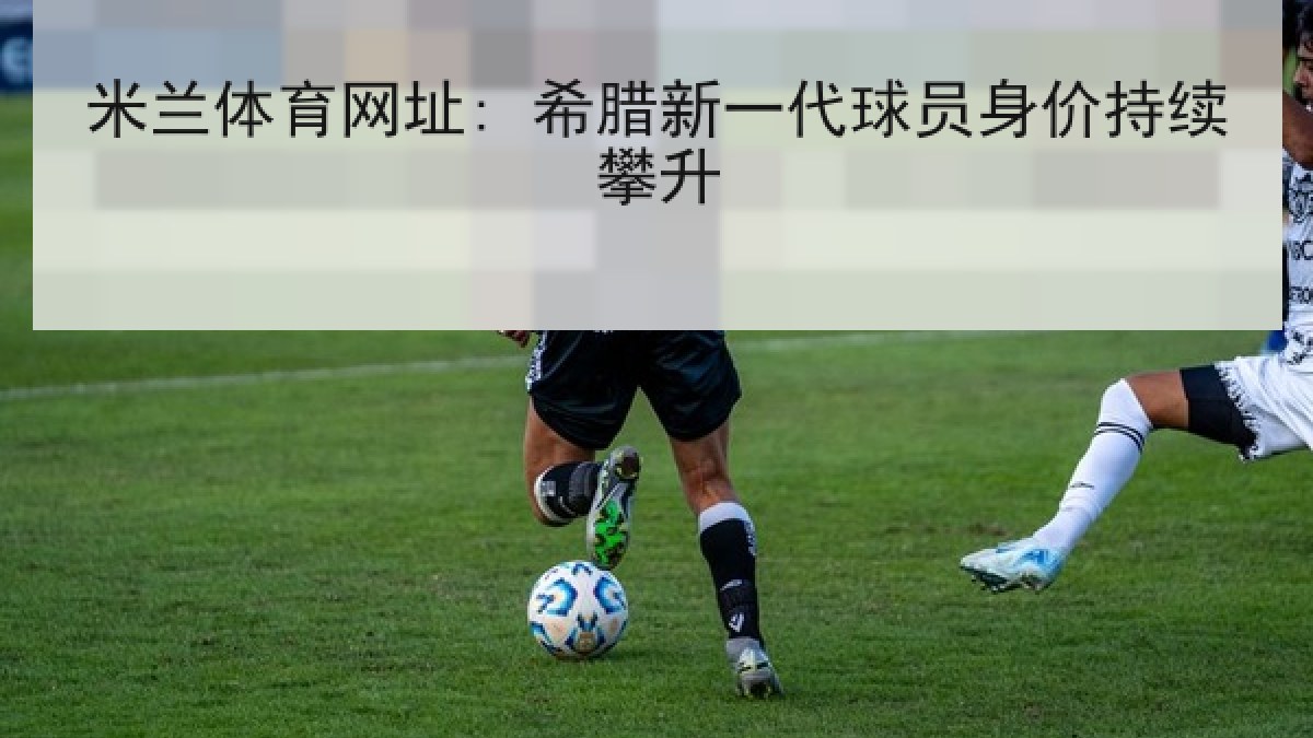 米兰体育网址: 希腊新一代球员身价持续攀升 米兰体育网址: 希腊新一代球员身价持续攀升